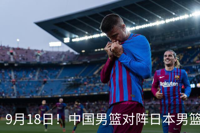 9月18日！中国男篮对阵日本男篮时间确定 输不得？郭士强面临巨大压力！